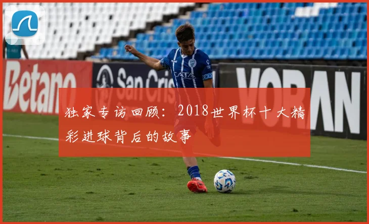 独家专访回顾：2018世界杯十大精彩进球背后的故事