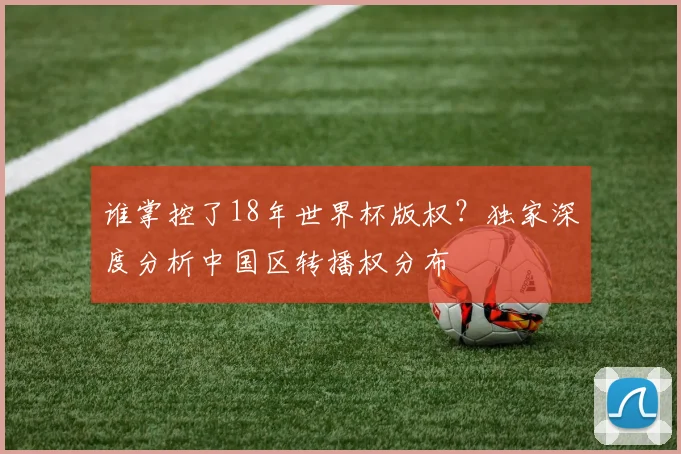 谁掌控了18年世界杯版权？独家深度分析中国区转播权分布