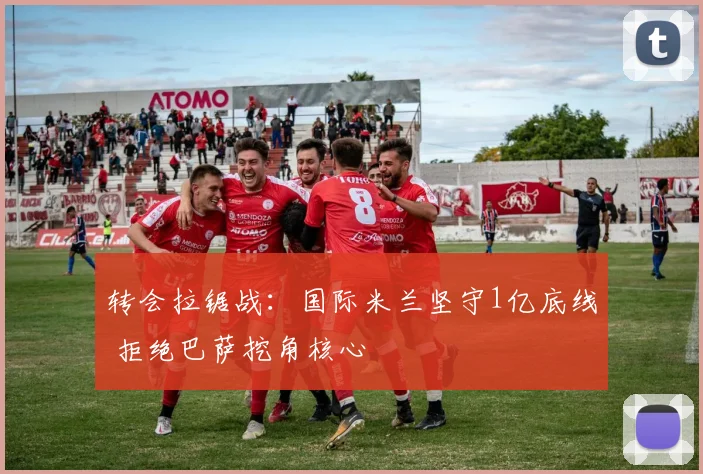 转会拉锯战：国际米兰坚守1亿底线 拒绝巴萨挖角核心