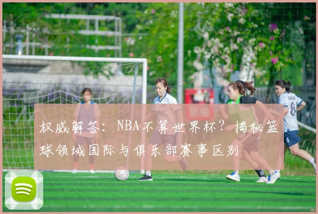 权威解答：NBA不算世界杯？揭秘篮球领域国际与俱乐部赛事区别