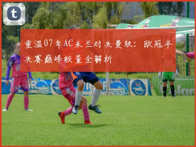 重温07年AC米兰对决曼联：欧冠半决赛巅峰较量全解析