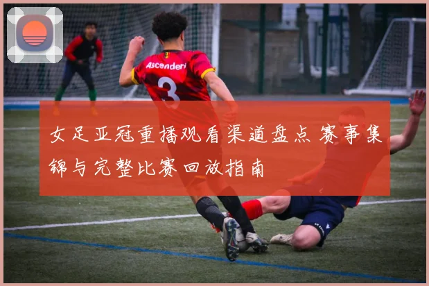 女足亚冠重播观看渠道盘点 赛事集锦与完整比赛回放指南