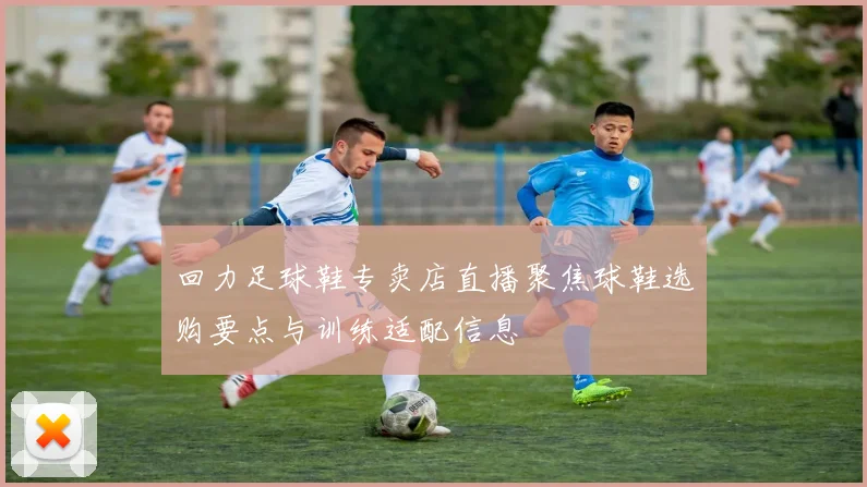 回力足球鞋专卖店直播聚焦球鞋选购要点与训练适配信息