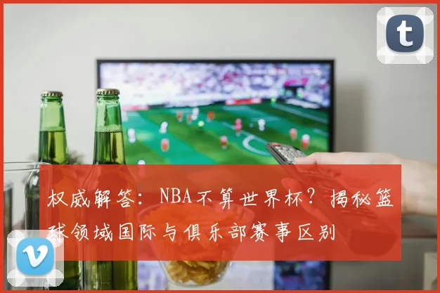 权威解答：NBA不算世界杯？揭秘篮球领域国际与俱乐部赛事区别