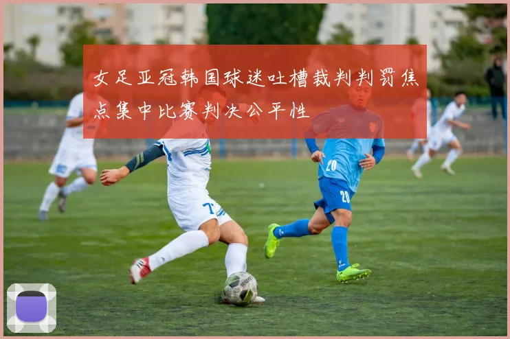 女足亚冠韩国球迷吐槽裁判判罚焦点集中比赛判决公平性