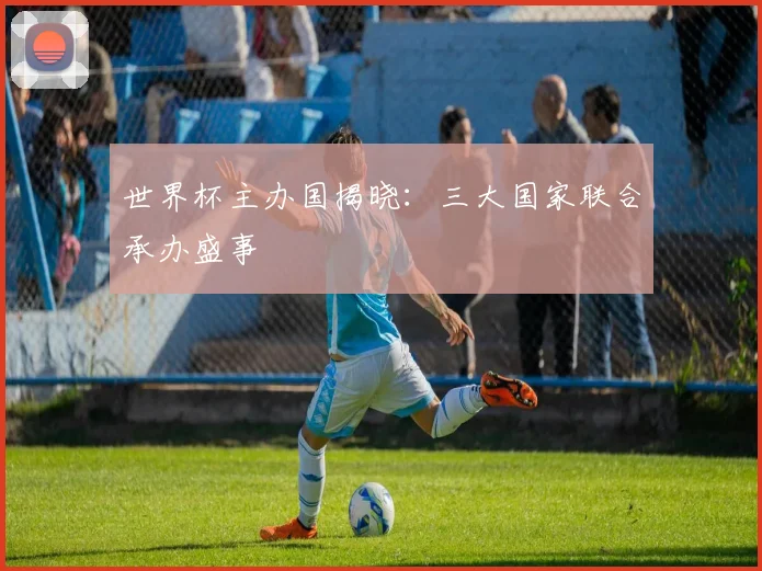 世界杯主办国揭晓：三大国家联合承办盛事