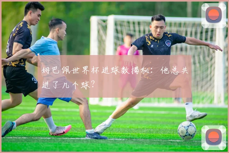 姆巴佩世界杯进球数揭秘:他总共进了几个球?