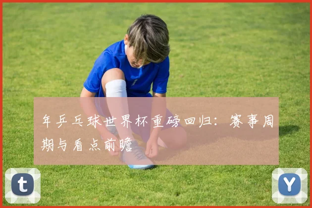 年乒乓球世界杯重磅回归：赛事周期与看点前瞻