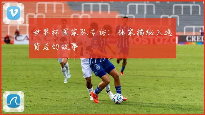 世界杯国家队专访：独家揭秘入选背后的故事