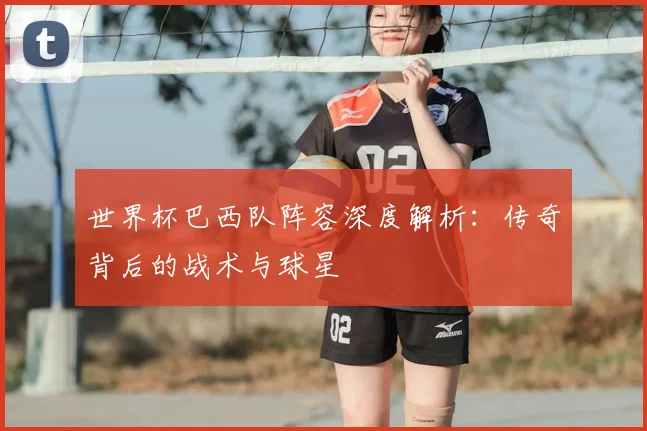 世界杯巴西队阵容深度解析：传奇背后的战术与球星
