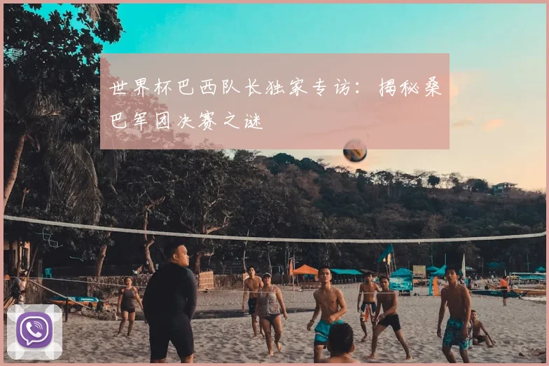 世界杯巴西队长独家专访：揭秘桑巴军团决赛之谜
