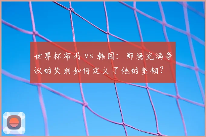 世界杯布冯 vs 韩国：那场充满争议的失利如何定义了他的坚韧？