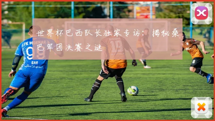 世界杯巴西队长独家专访：揭秘桑巴军团决赛之谜