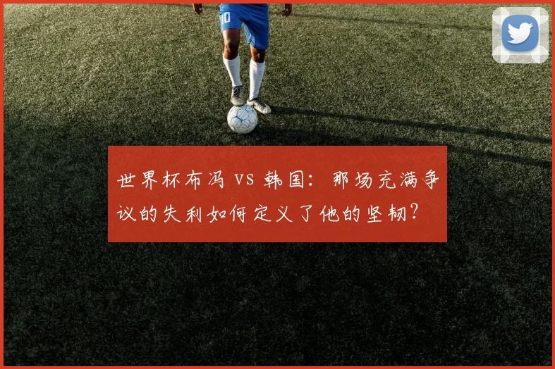 世界杯布冯 vs 韩国：那场充满争议的失利如何定义了他的坚韧？