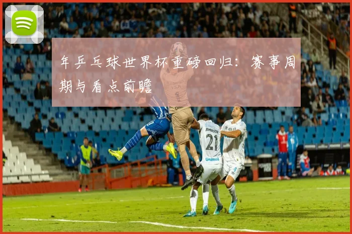 年乒乓球世界杯重磅回归：赛事周期与看点前瞻